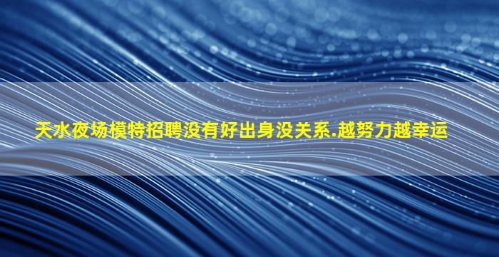 天水夜场模特招聘没有好出身没关系.越努力越幸运
